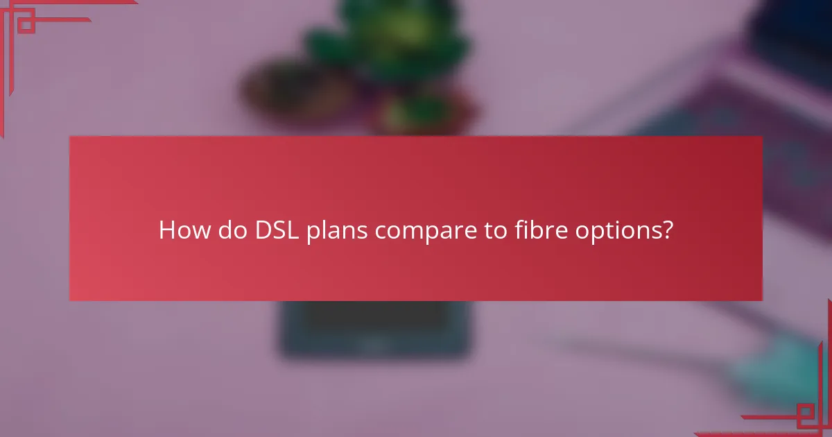 How do DSL plans compare to fibre options?